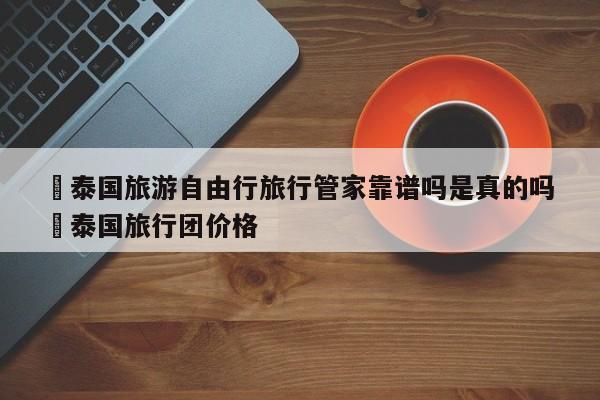 ✅泰国旅游自由行旅行管家靠谱吗是真的吗 ✅泰国旅行团价格