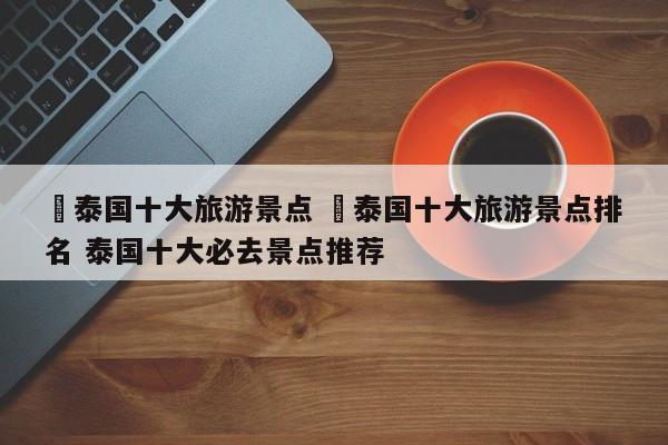 ✅泰国十大旅游景点 ✅泰国十大旅游景点排名 泰国十大必去景点推荐