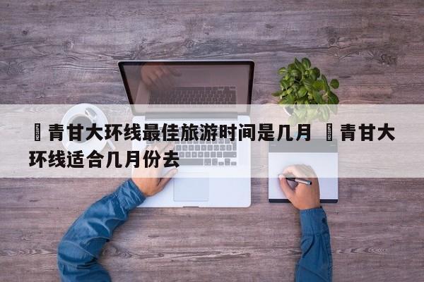✅青甘大环线最佳旅游时间是几月 ✅青甘大环线适合几月份去