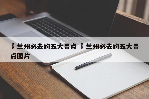 ✅兰州必去的五大景点 ✅兰州必去的五大景点图片