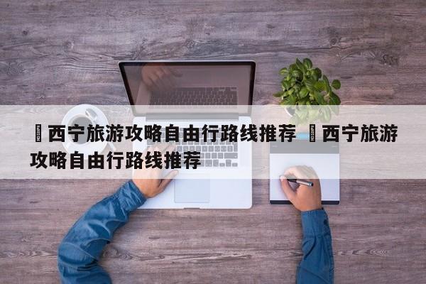 ✅西宁旅游攻略自由行路线推荐 ✅西宁旅游攻略自由行路线推荐