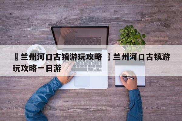 ✅兰州河口古镇游玩攻略 ✅兰州河口古镇游玩攻略一日游
