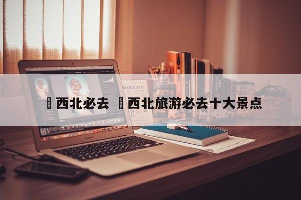 ✅西北必去 ✅西北旅游必去十大景点