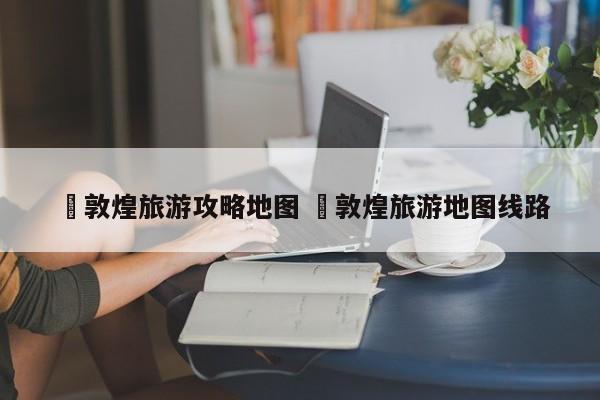 ✅敦煌旅游攻略地图 ✅敦煌旅游地图线路
