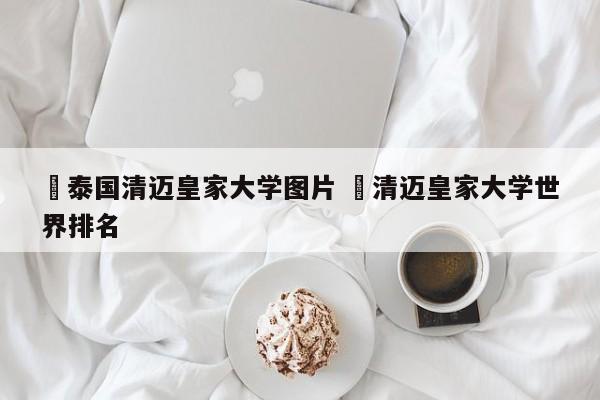 ✅泰国清迈皇家大学图片 ✅清迈皇家大学世界排名