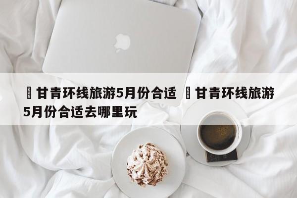 ✅甘青环线旅游5月份合适 ✅甘青环线旅游5月份合适去哪里玩