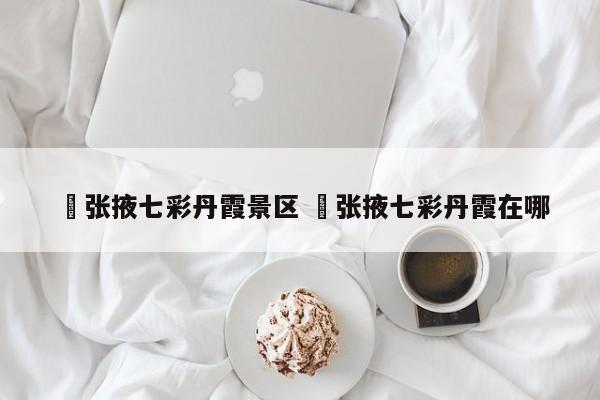 ✅张掖七彩丹霞景区 ✅张掖七彩丹霞在哪