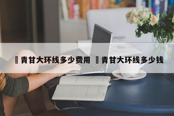 ✅青甘大环线多少费用 ✅青甘大环线多少钱