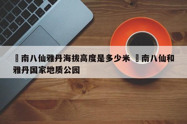 ✅南八仙雅丹海拔高度是多少米 ✅南八仙和雅丹国家地质公园