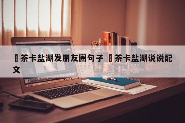 ✅茶卡盐湖发朋友圈句子 ✅茶卡盐湖说说配文