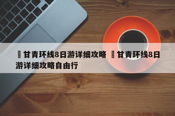 ✅甘青环线8日游详细攻略 ✅甘青环线8日游详细攻略自由行