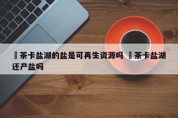 ✅茶卡盐湖的盐是可再生资源吗 ✅茶卡盐湖还产盐吗
