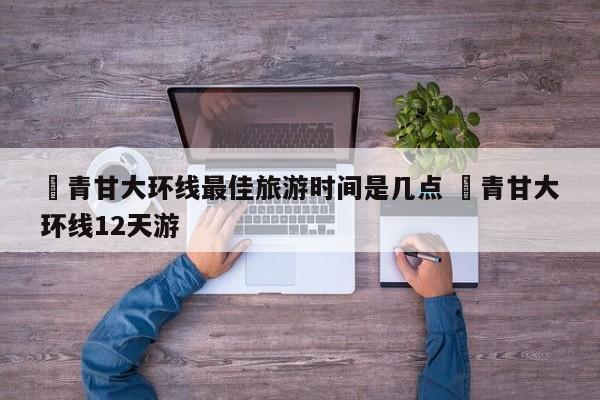 ✅青甘大环线最佳旅游时间是几点 ✅青甘大环线12天游