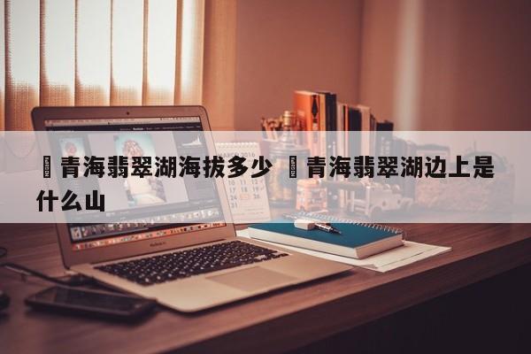 ✅青海翡翠湖海拔多少 ✅青海翡翠湖边上是什么山