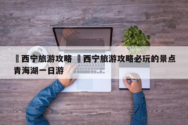 ✅西宁旅游攻略 ✅西宁旅游攻略必玩的景点青海湖一日游