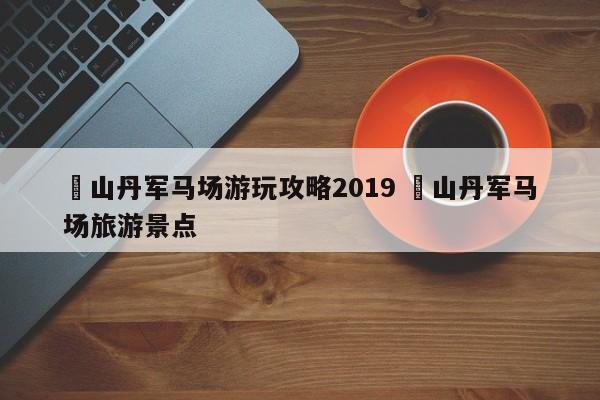 ✅山丹军马场游玩攻略2019 ✅山丹军马场旅游景点
