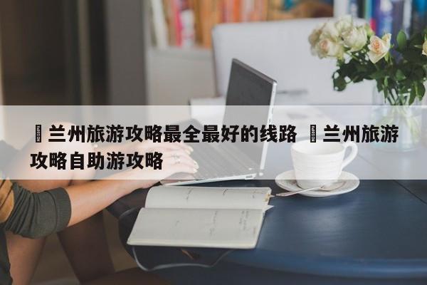 ✅兰州旅游攻略最全最好的线路 ✅兰州旅游攻略自助游攻略