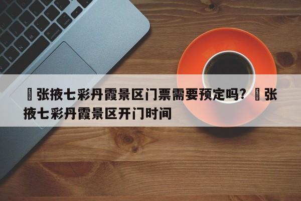 ✅张掖七彩丹霞景区门票需要预定吗? ✅张掖七彩丹霞景区开门时间