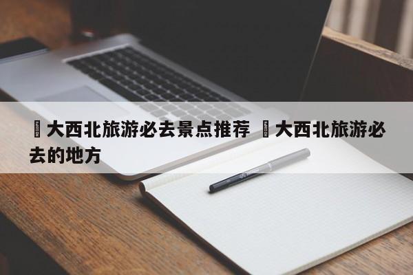 ✅大西北旅游必去景点推荐 ✅大西北旅游必去的地方