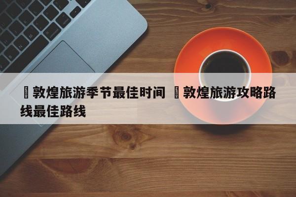 ✅敦煌旅游季节最佳时间 ✅敦煌旅游攻略路线最佳路线