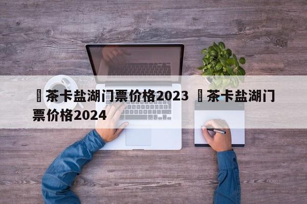 ✅茶卡盐湖门票价格2023 ✅茶卡盐湖门票价格2024