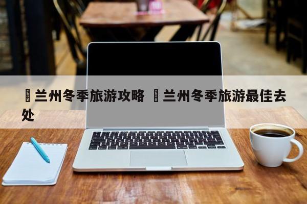 ✅兰州冬季旅游攻略 ✅兰州冬季旅游最佳去处