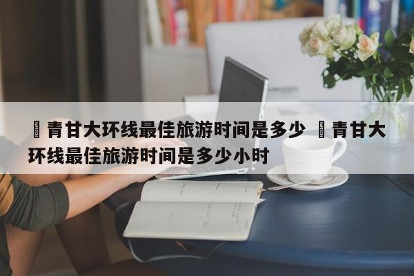 ✅青甘大环线最佳旅游时间是多少 ✅青甘大环线最佳旅游时间是多少小时