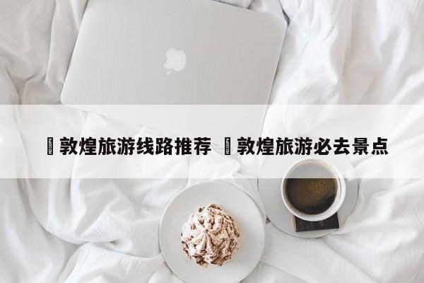 ✅敦煌旅游线路推荐 ✅敦煌旅游必去景点