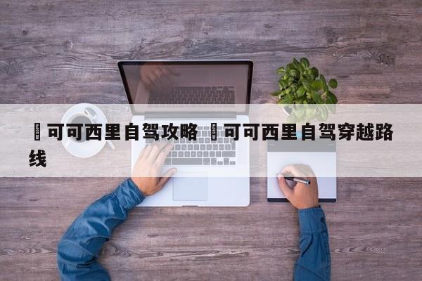 ✅可可西里自驾攻略 ✅可可西里自驾穿越路线