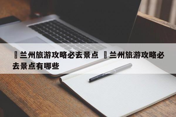 ✅兰州旅游攻略必去景点 ✅兰州旅游攻略必去景点有哪些