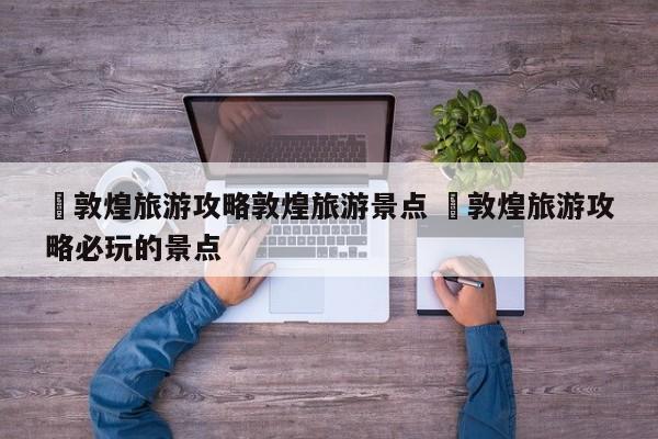 ✅敦煌旅游攻略敦煌旅游景点 ✅敦煌旅游攻略必玩的景点