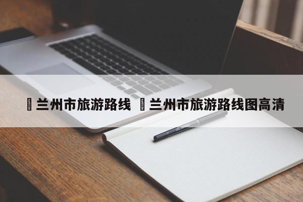 ✅兰州市旅游路线 ✅兰州市旅游路线图高清