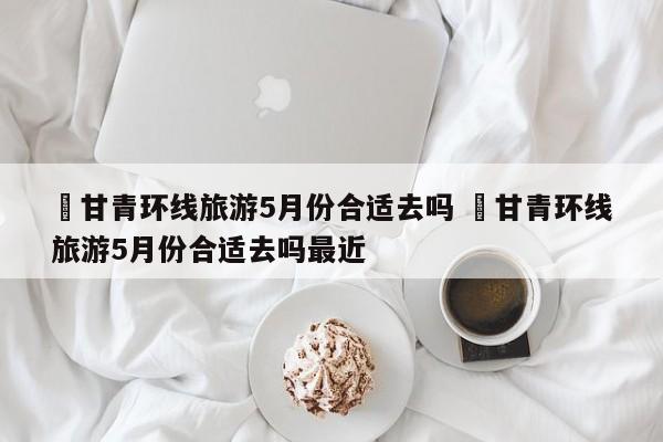 ✅甘青环线旅游5月份合适去吗 ✅甘青环线旅游5月份合适去吗最近