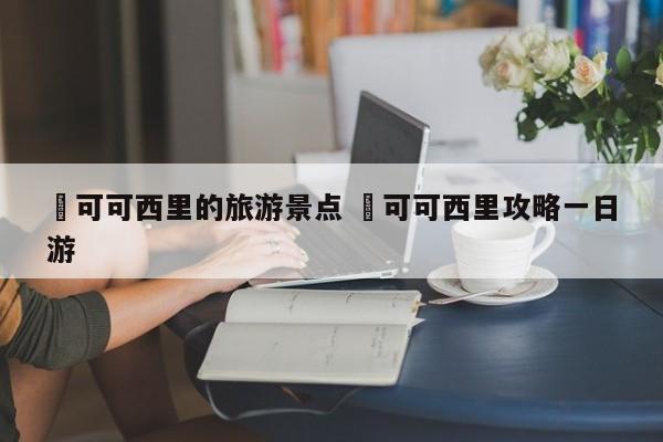 ✅可可西里的旅游景点 ✅可可西里攻略一日游