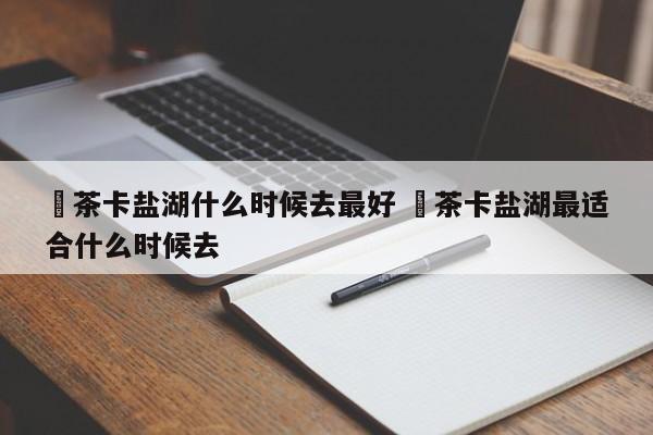 ✅茶卡盐湖什么时候去最好 ✅茶卡盐湖最适合什么时候去