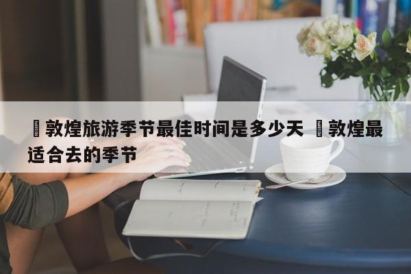 ✅敦煌旅游季节最佳时间是多少天 ✅敦煌最适合去的季节