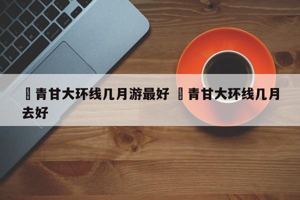 ✅青甘大环线几月游最好 ✅青甘大环线几月去好