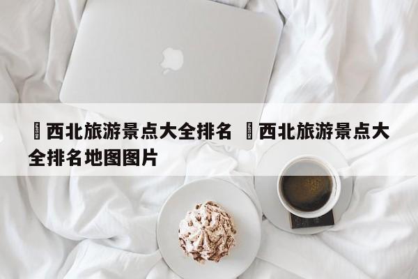 ✅西北旅游景点大全排名 ✅西北旅游景点大全排名地图图片