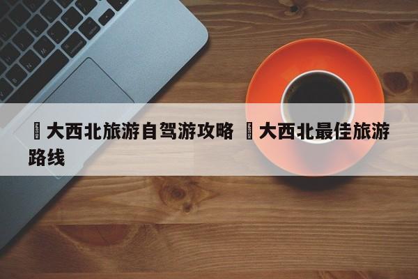 ✅大西北旅游自驾游攻略 ✅大西北最佳旅游路线