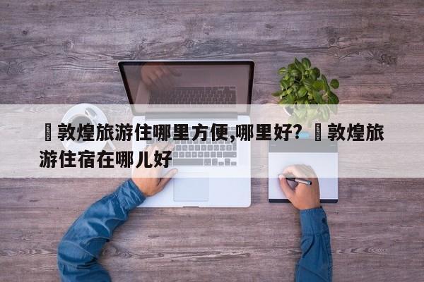 ✅敦煌旅游住哪里方便,哪里好? ✅敦煌旅游住宿在哪儿好