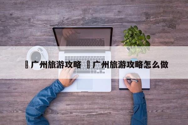 ✅广州旅游攻略 ✅广州旅游攻略怎么做