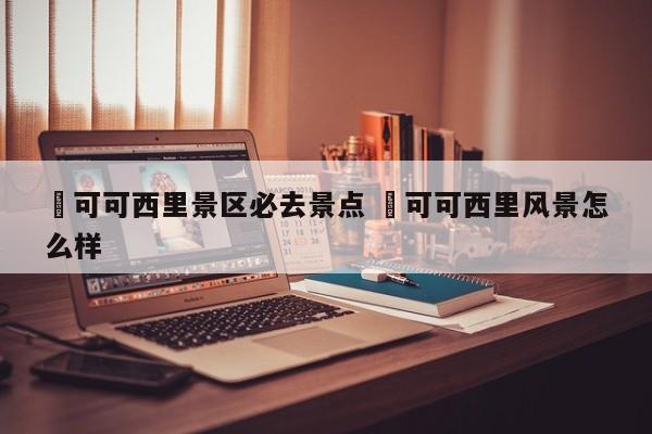 ✅可可西里景区必去景点 ✅可可西里风景怎么样