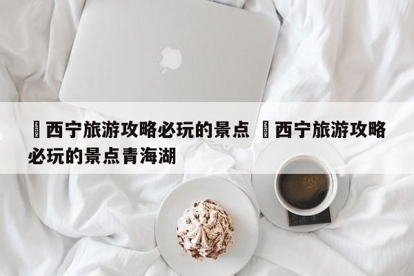 ✅西宁旅游攻略必玩的景点 ✅西宁旅游攻略必玩的景点青海湖