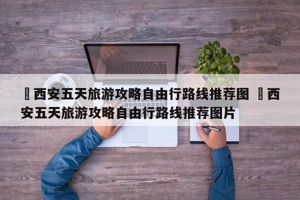 ✅西安五天旅游攻略自由行路线推荐图 ✅西安五天旅游攻略自由行路线推荐图片