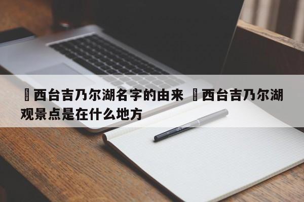✅西台吉乃尔湖名字的由来 ✅西台吉乃尔湖观景点是在什么地方