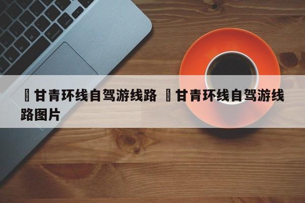 ✅甘青环线自驾游线路 ✅甘青环线自驾游线路图片
