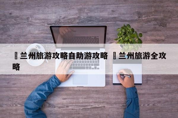 ✅兰州旅游攻略自助游攻略 ✅兰州旅游全攻略