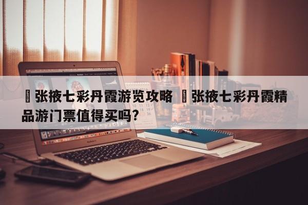 ✅张掖七彩丹霞游览攻略 ✅张掖七彩丹霞精品游门票值得买吗?