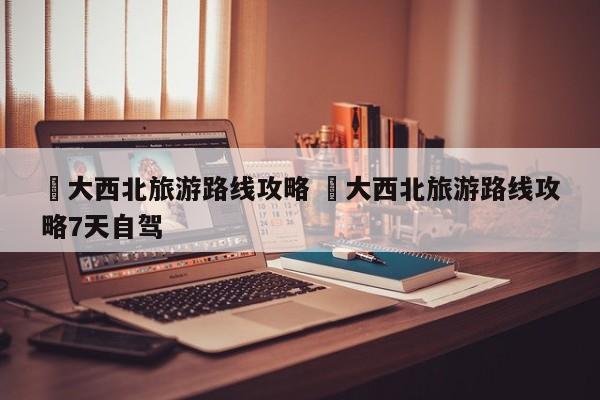 ✅大西北旅游路线攻略 ✅大西北旅游路线攻略7天自驾