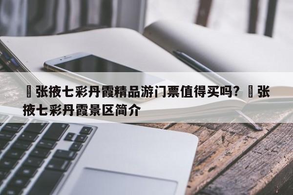 ✅张掖七彩丹霞精品游门票值得买吗? ✅张掖七彩丹霞景区简介